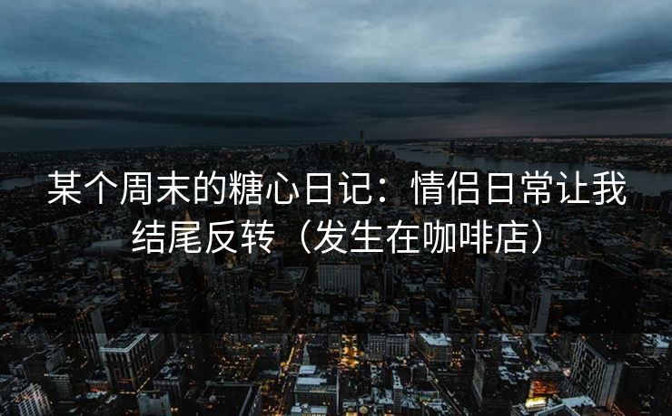 某个周末的糖心日记：情侣日常让我结尾反转（发生在咖啡店）