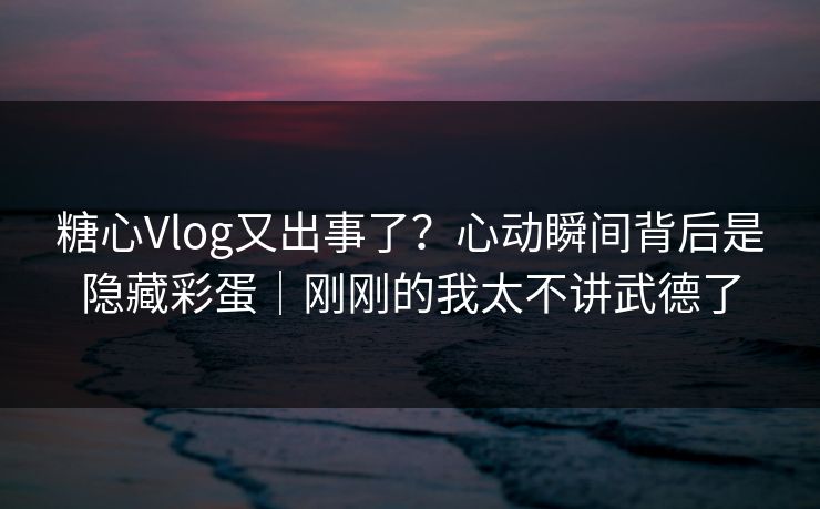 糖心Vlog又出事了？心动瞬间背后是隐藏彩蛋｜刚刚的我太不讲武德了
