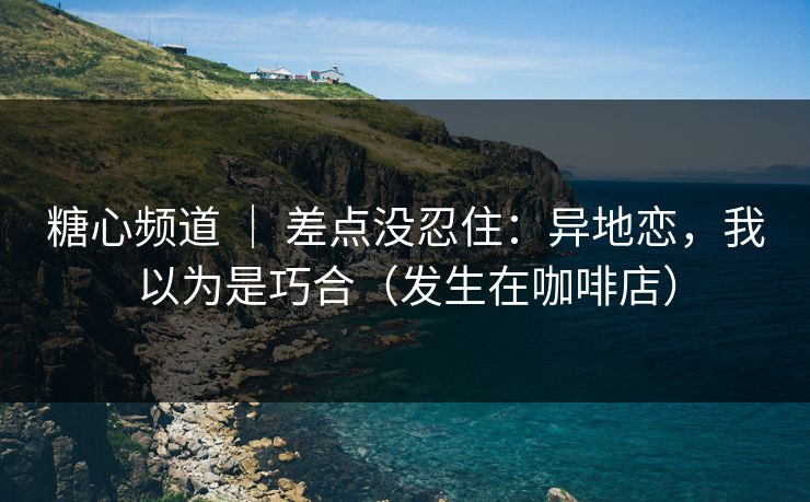 糖心频道 ｜ 差点没忍住：异地恋，我以为是巧合（发生在咖啡店）