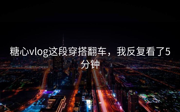 糖心vlog这段穿搭翻车，我反复看了5分钟