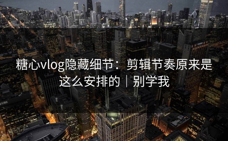 糖心vlog隐藏细节：剪辑节奏原来是这么安排的｜别学我