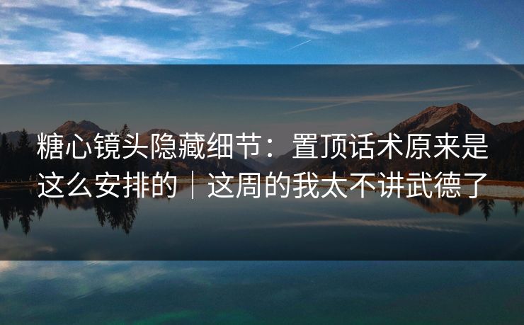 糖心镜头隐藏细节：置顶话术原来是这么安排的｜这周的我太不讲武德了