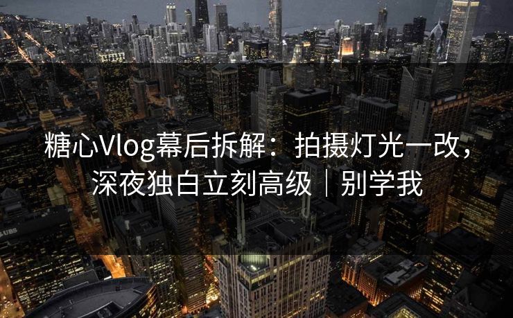 糖心Vlog幕后拆解：拍摄灯光一改，深夜独白立刻高级｜别学我