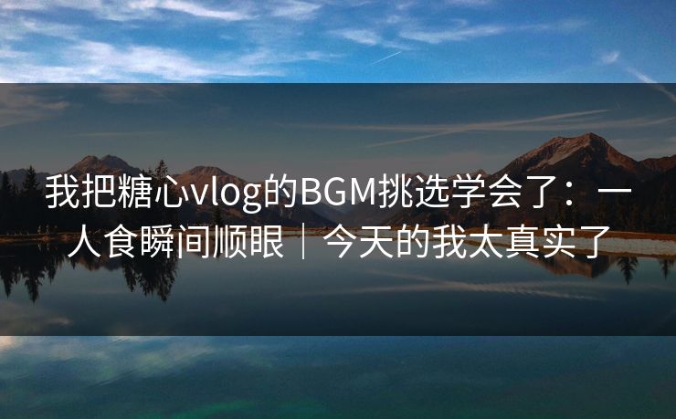 我把糖心vlog的BGM挑选学会了：一人食瞬间顺眼｜今天的我太真实了