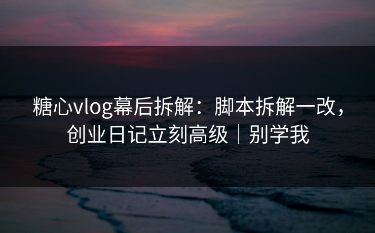 糖心vlog幕后拆解：脚本拆解一改，创业日记立刻高级｜别学我