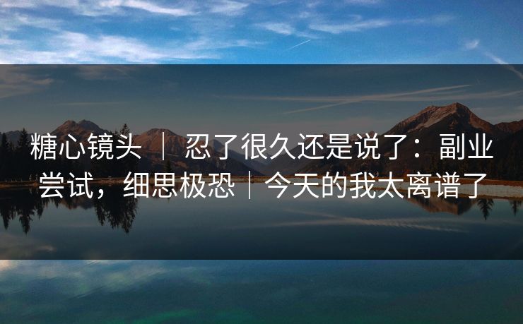 糖心镜头 ｜ 忍了很久还是说了：副业尝试，细思极恐｜今天的我太离谱了