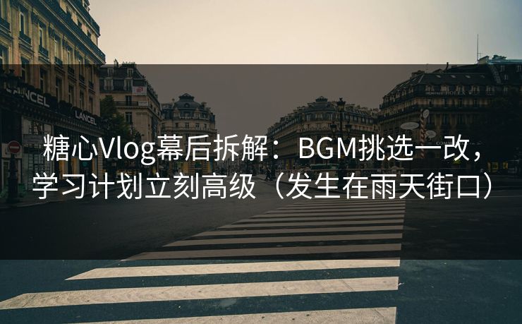 糖心Vlog幕后拆解：BGM挑选一改，学习计划立刻高级（发生在雨天街口）