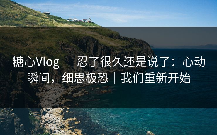 糖心Vlog ｜ 忍了很久还是说了：心动瞬间，细思极恐｜我们重新开始