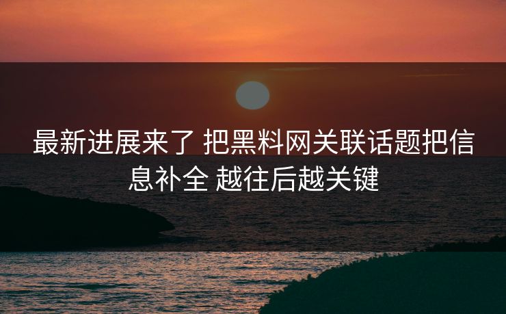 最新进展来了 把黑料网关联话题把信息补全 越往后越关键