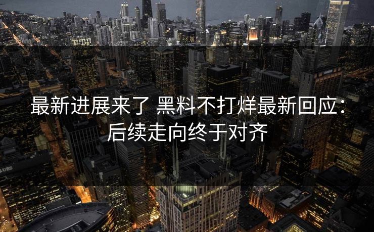最新进展来了 黑料不打烊最新回应：后续走向终于对齐