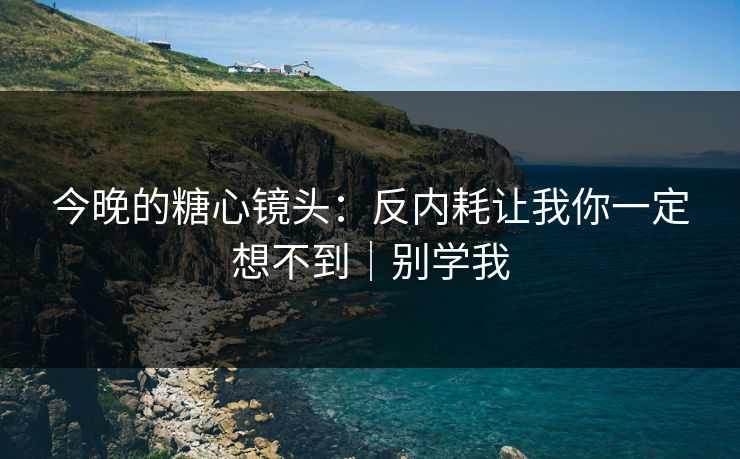 今晚的糖心镜头：反内耗让我你一定想不到｜别学我