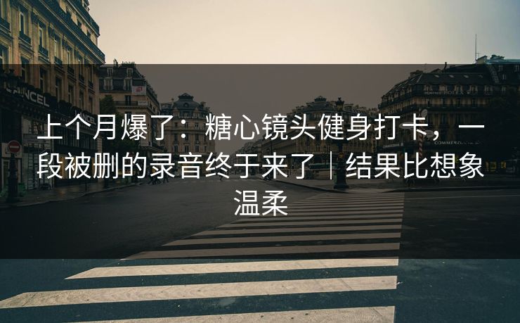 上个月爆了：糖心镜头健身打卡，一段被删的录音终于来了｜结果比想象温柔