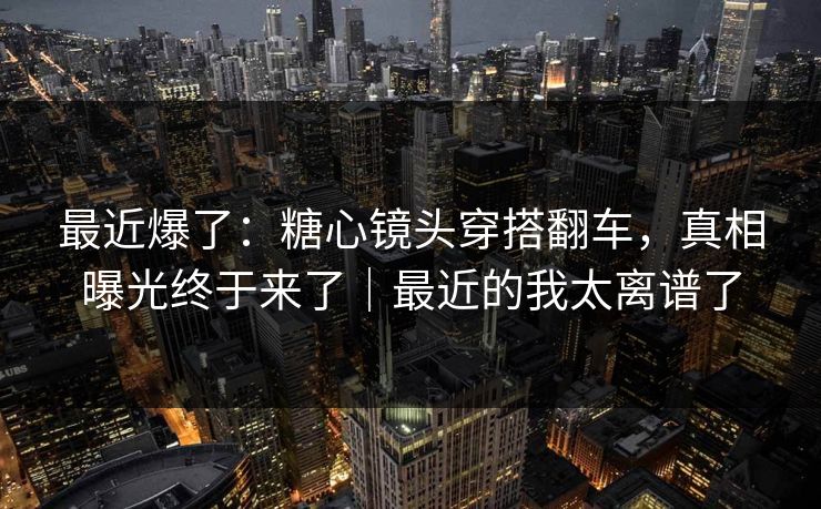 最近爆了：糖心镜头穿搭翻车，真相曝光终于来了｜最近的我太离谱了