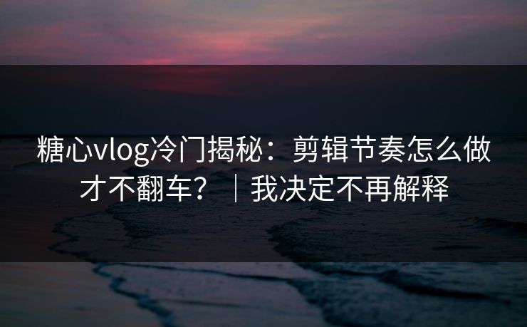 糖心vlog冷门揭秘：剪辑节奏怎么做才不翻车？｜我决定不再解释