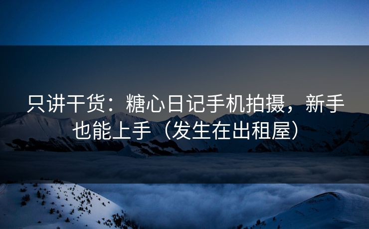 只讲干货：糖心日记手机拍摄，新手也能上手（发生在出租屋）