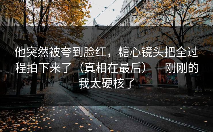 他突然被夸到脸红，糖心镜头把全过程拍下来了（真相在最后）｜刚刚的我太硬核了