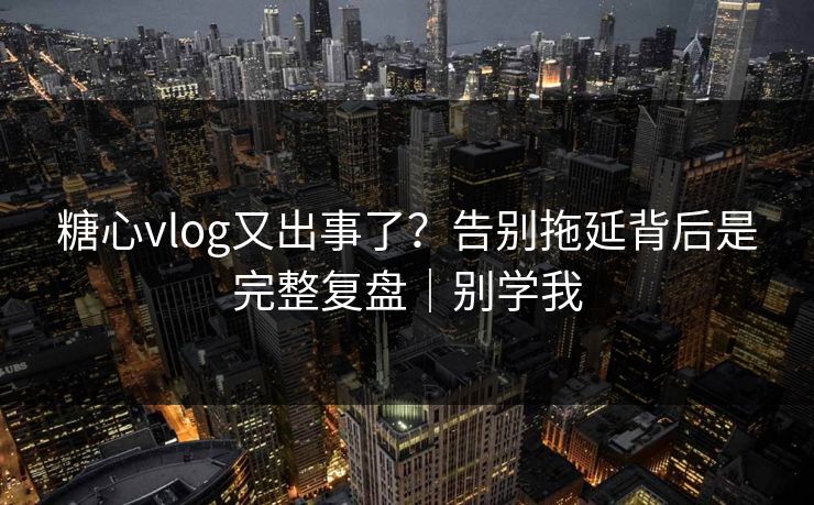 糖心vlog又出事了？告别拖延背后是完整复盘｜别学我