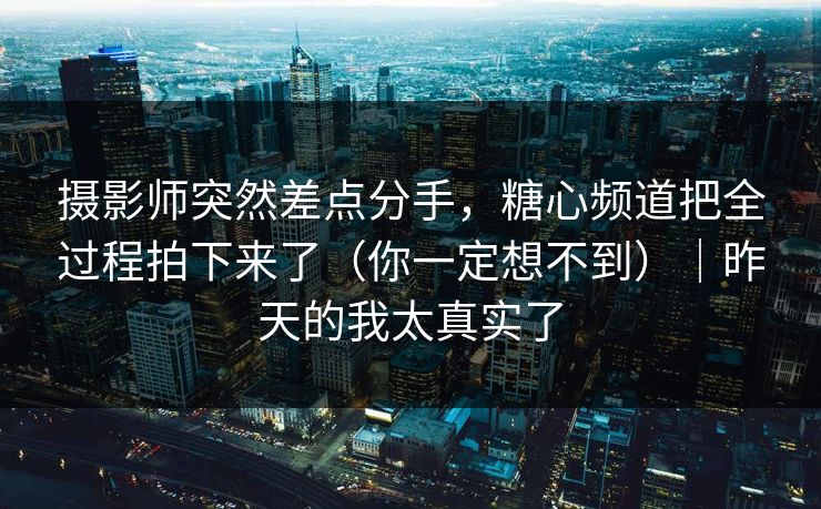 摄影师突然差点分手，糖心频道把全过程拍下来了（你一定想不到）｜昨天的我太真实了