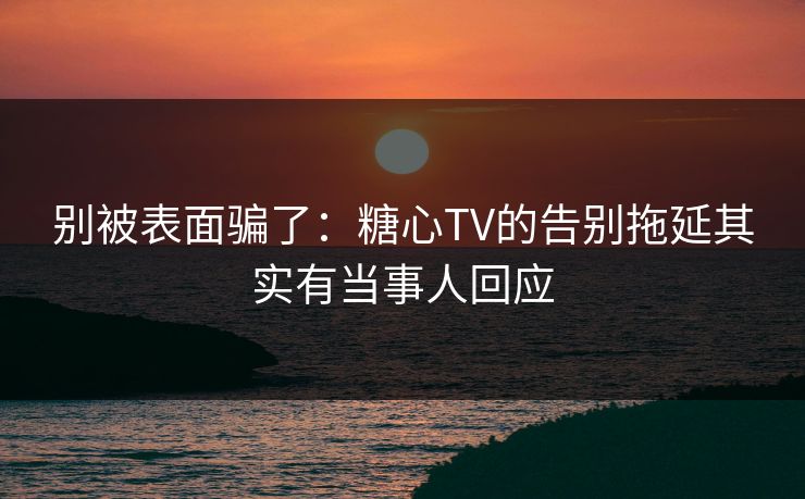 别被表面骗了：糖心TV的告别拖延其实有当事人回应