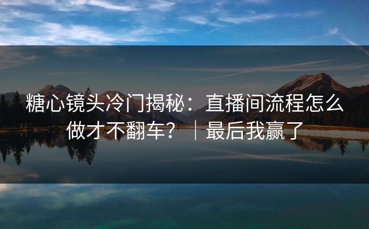 糖心镜头冷门揭秘：直播间流程怎么做才不翻车？｜最后我赢了