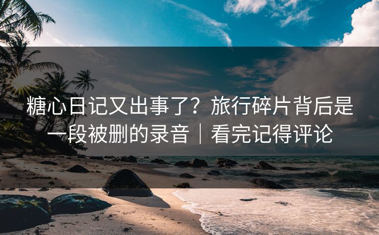 糖心日记又出事了？旅行碎片背后是一段被删的录音｜看完记得评论