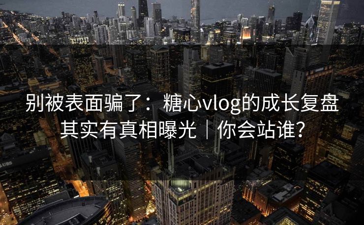 别被表面骗了：糖心vlog的成长复盘其实有真相曝光｜你会站谁？