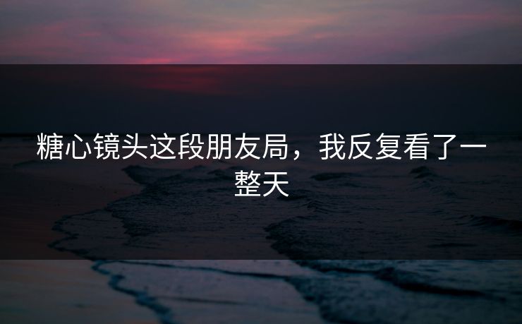 糖心镜头这段朋友局，我反复看了一整天