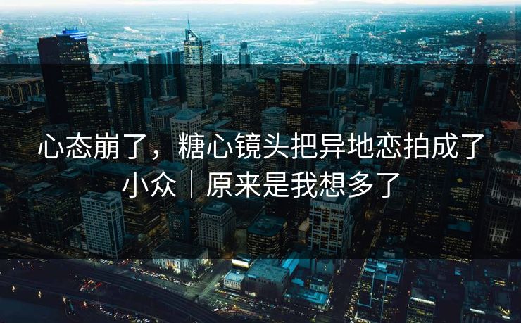 心态崩了，糖心镜头把异地恋拍成了小众｜原来是我想多了