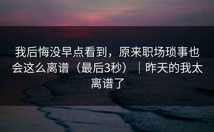 我后悔没早点看到，原来职场琐事也会这么离谱（最后3秒）｜昨天的我太离谱了