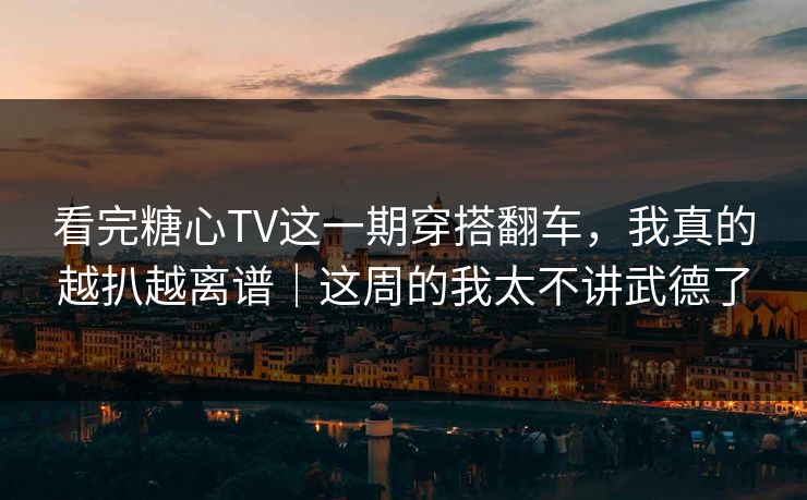 看完糖心TV这一期穿搭翻车，我真的越扒越离谱｜这周的我太不讲武德了