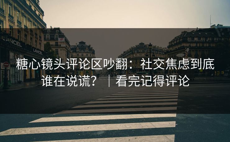 糖心镜头评论区吵翻：社交焦虑到底谁在说谎？｜看完记得评论
