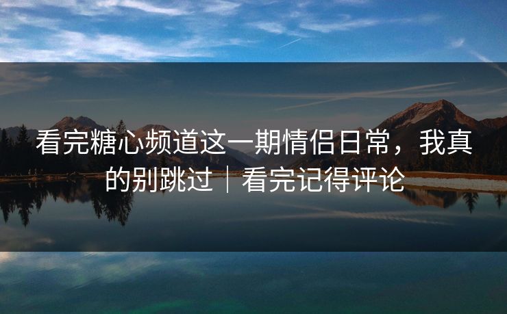 看完糖心频道这一期情侣日常，我真的别跳过｜看完记得评论