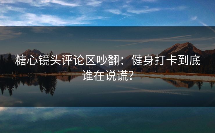 糖心镜头评论区吵翻：健身打卡到底谁在说谎？