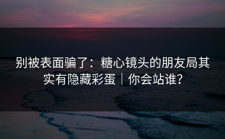 别被表面骗了：糖心镜头的朋友局其实有隐藏彩蛋｜你会站谁？
