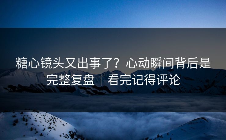 糖心镜头又出事了？心动瞬间背后是完整复盘｜看完记得评论