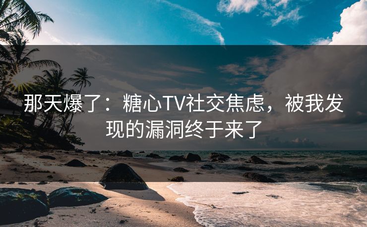 那天爆了：糖心TV社交焦虑，被我发现的漏洞终于来了
