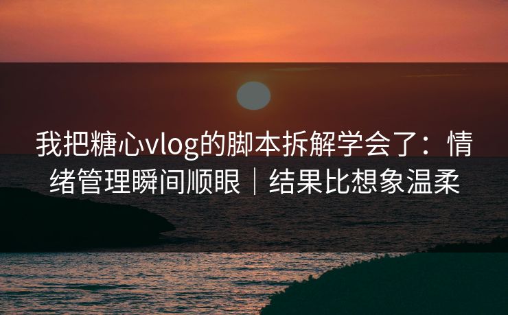 我把糖心vlog的脚本拆解学会了：情绪管理瞬间顺眼｜结果比想象温柔