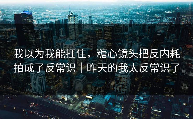 我以为我能扛住，糖心镜头把反内耗拍成了反常识｜昨天的我太反常识了