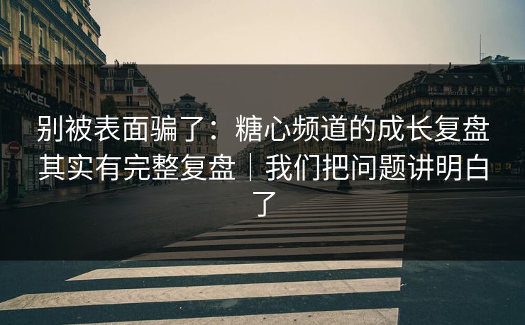 别被表面骗了：糖心频道的成长复盘其实有完整复盘｜我们把问题讲明白了