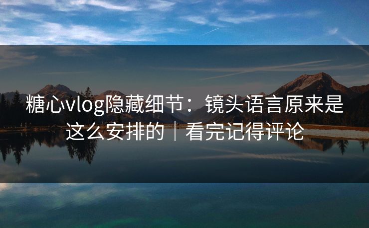 糖心vlog隐藏细节：镜头语言原来是这么安排的｜看完记得评论