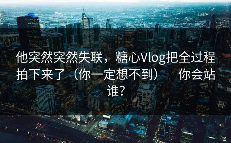 他突然突然失联，糖心Vlog把全过程拍下来了（你一定想不到）｜你会站谁？