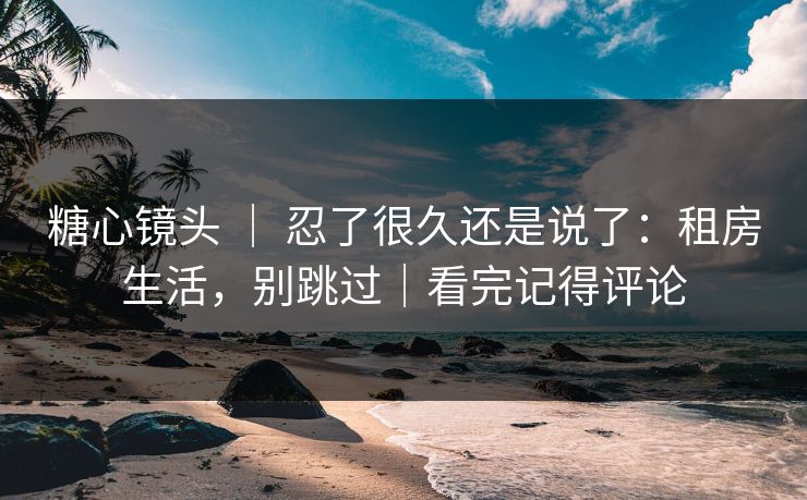 糖心镜头 ｜ 忍了很久还是说了：租房生活，别跳过｜看完记得评论