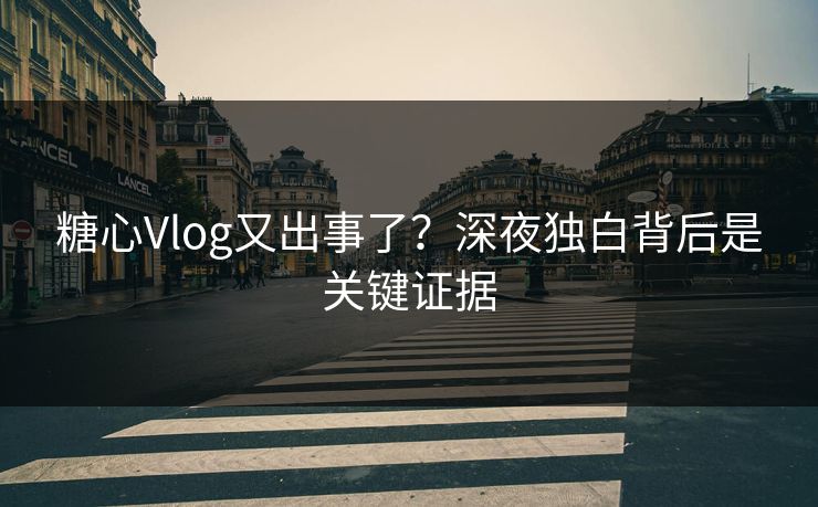 糖心Vlog又出事了？深夜独白背后是关键证据