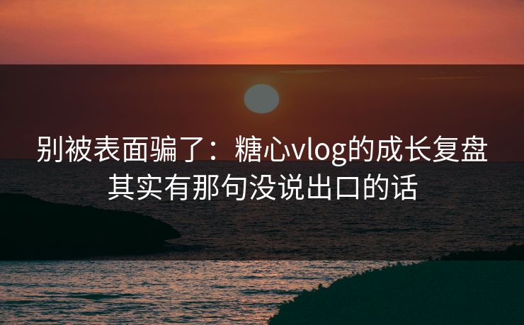 别被表面骗了：糖心vlog的成长复盘其实有那句没说出口的话