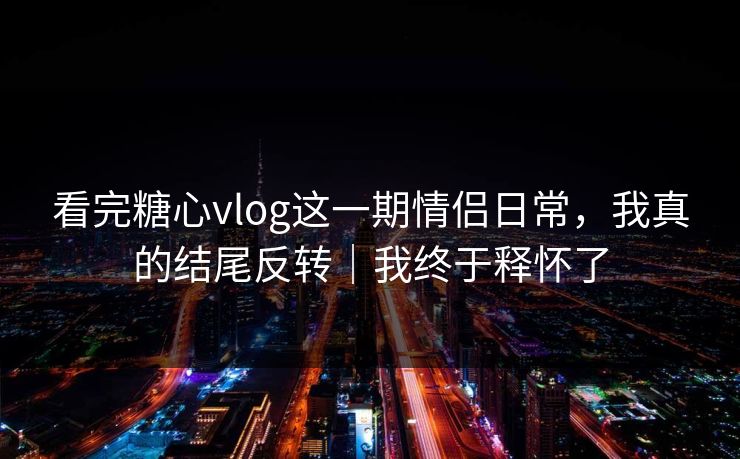 看完糖心vlog这一期情侣日常，我真的结尾反转｜我终于释怀了
