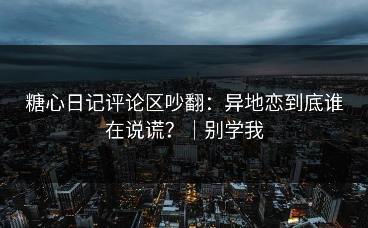 糖心日记评论区吵翻：异地恋到底谁在说谎？｜别学我