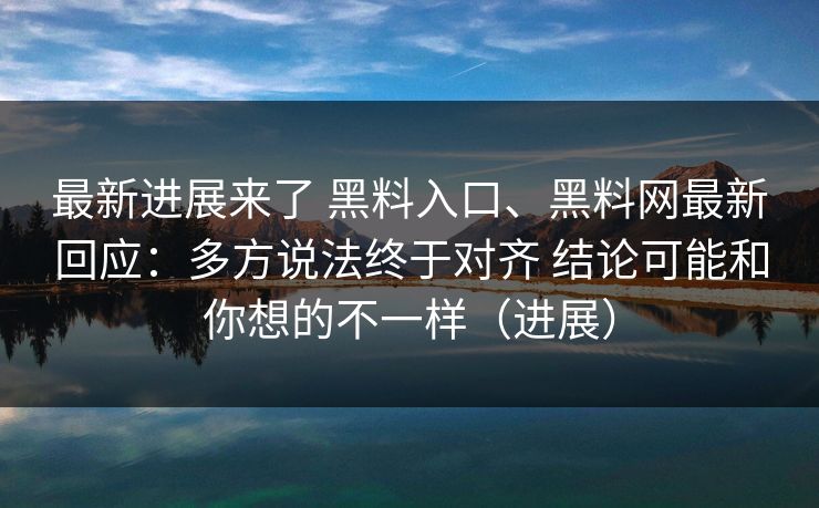 最新进展来了 黑料入口、黑料网最新回应：多方说法终于对齐 结论可能和你想的不一样（进展）