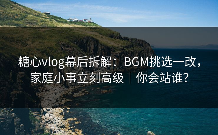 糖心vlog幕后拆解：BGM挑选一改，家庭小事立刻高级｜你会站谁？