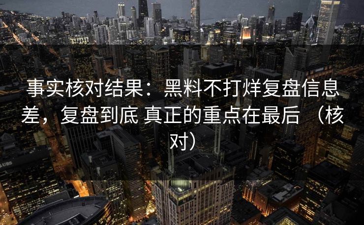 事实核对结果：黑料不打烊复盘信息差，复盘到底 真正的重点在最后 （核对）