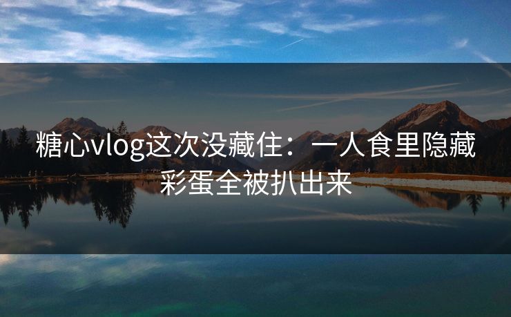 糖心vlog这次没藏住：一人食里隐藏彩蛋全被扒出来